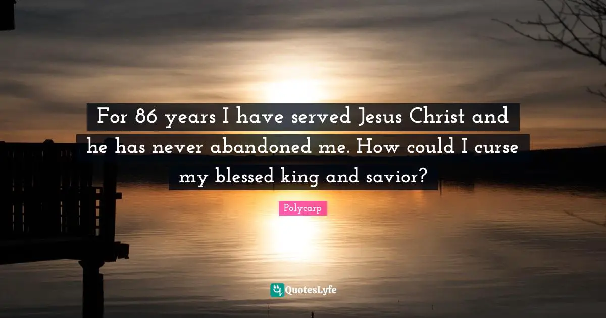 Kings Quotes: "For 86 years I have served Jesus Christ and he has never abandoned me. How could I curse my blessed king and savior?"