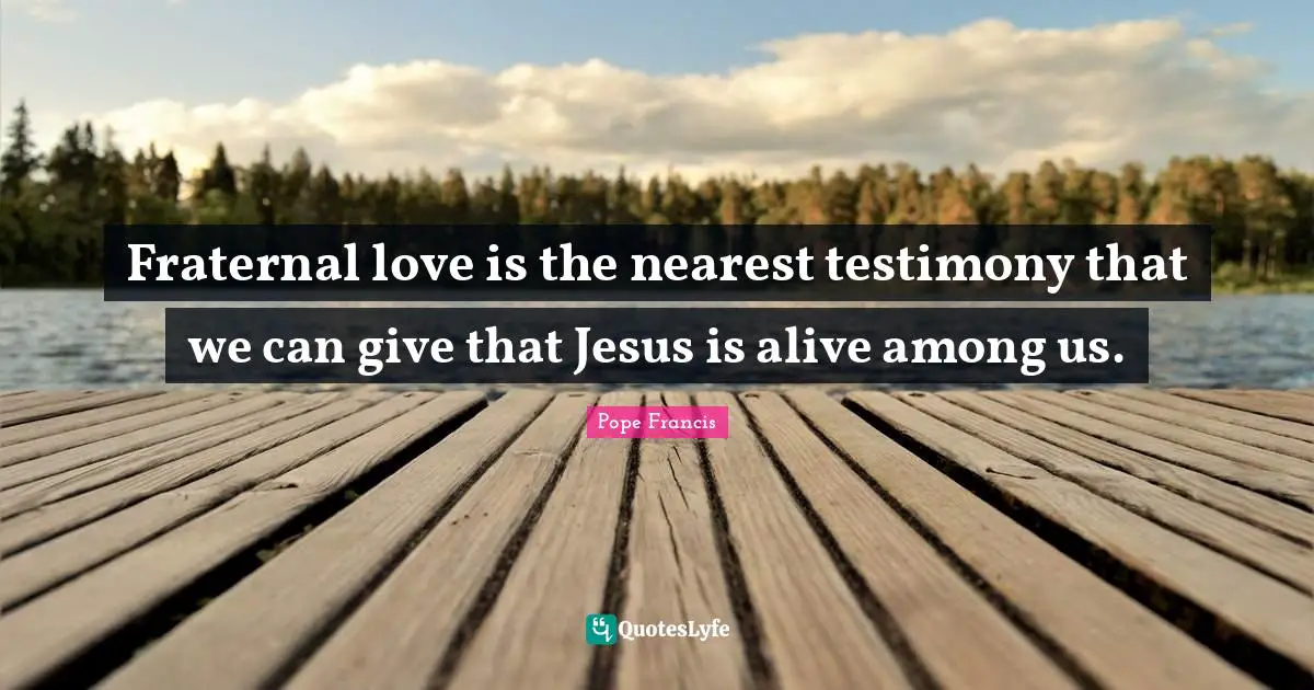 Fraternal love is the nearest testimony that we can give that Jesus is alive among us.