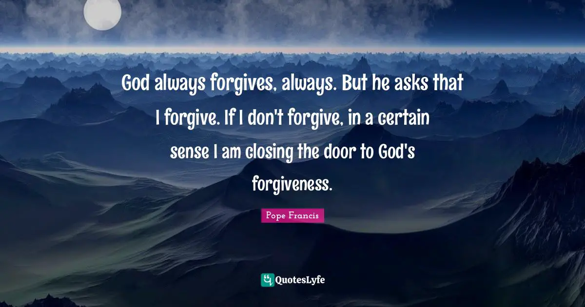 Closing Quotes: "God always forgives, always. But he asks that I forgive. If I don't forgive, in a certain sense I am closing the door to God's forgiveness."