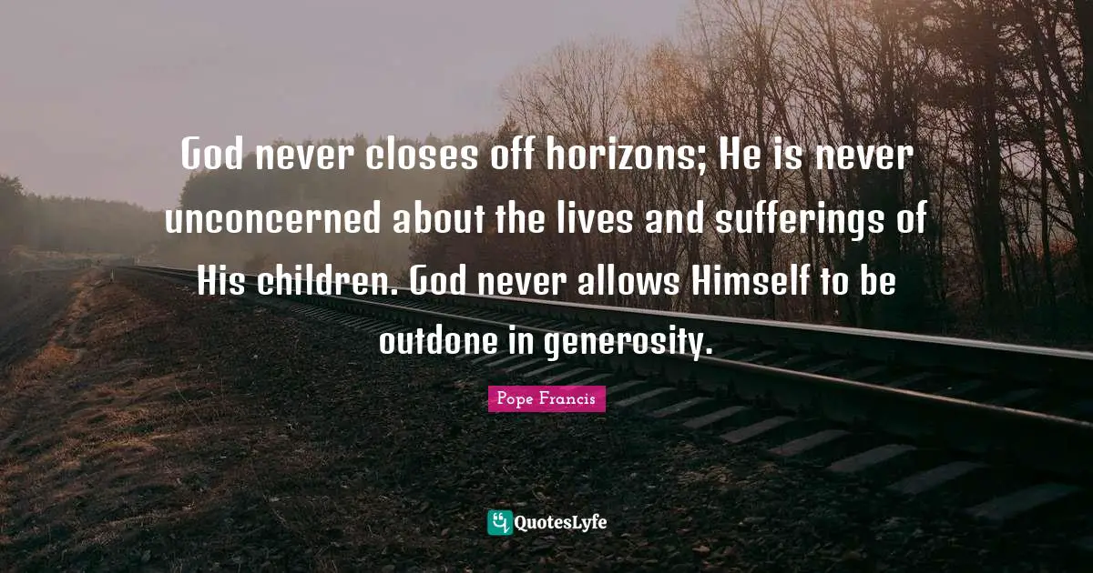 God never closes off horizons; He is never unconcerned about the lives and sufferings of His children. God never allows Himself to be outdone in generosity.