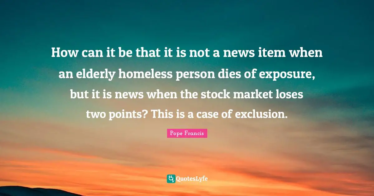 Exclusion Quotes: "How can it be that it is not a news item when an elderly homeless person dies of exposure, but it is news when the stock market loses two points? This is a case of exclusion."