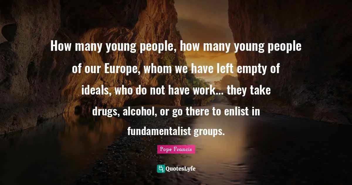 How many young people, how many young people of our Europe, whom we have left empty of ideals, who do not have work... they take drugs, alcohol, or go there to enlist in fundamentalist groups.