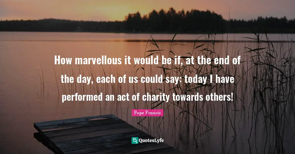 The End Of The Day Quotes: "How marvellous it would be if, at the end of the day, each of us could say: today I have performed an act of charity towards others!"