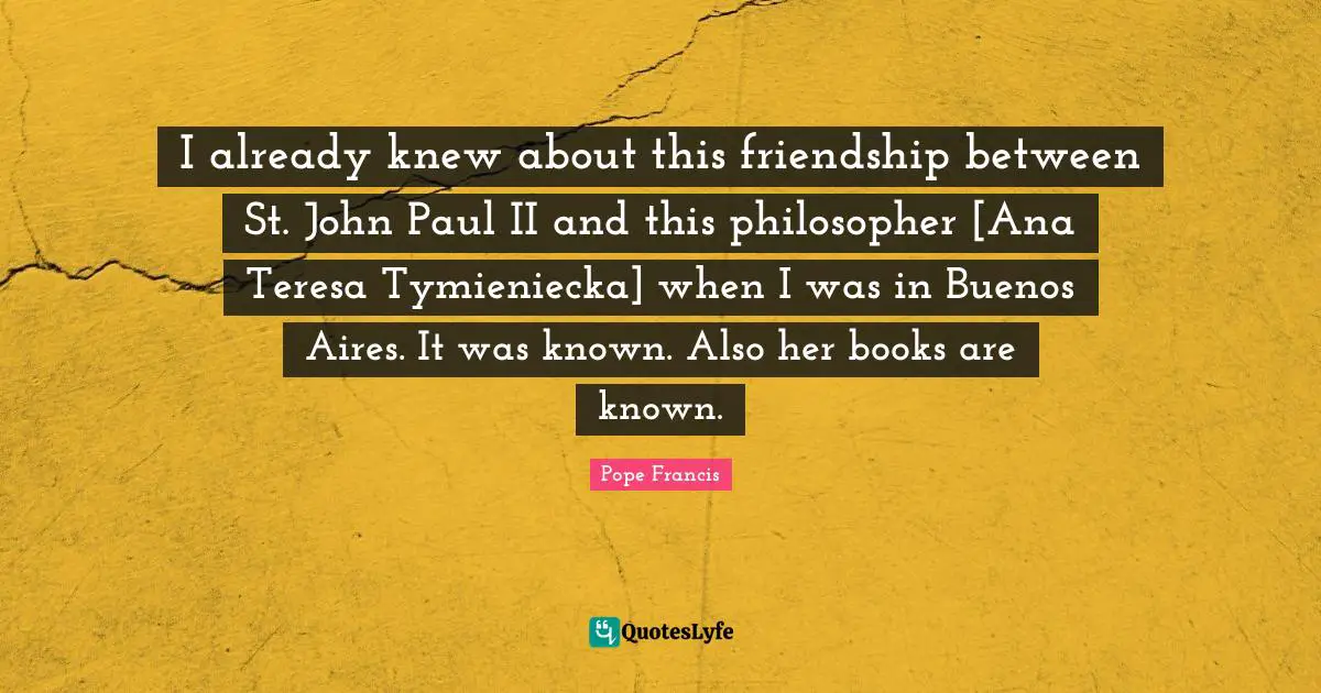 I already knew about this friendship between St. John Paul II and this philosopher [Ana Teresa Tymieniecka] when I was in Buenos Aires. It was known. Also her books are known.
