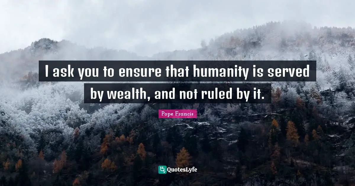 I ask you to ensure that humanity is served by wealth, and not ruled by it.