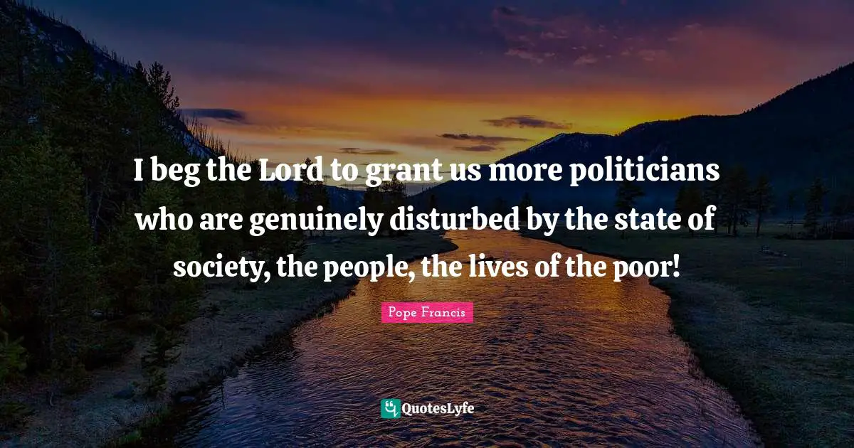 I beg the Lord to grant us more politicians who are genuinely disturbed by the state of society, the people, the lives of the poor!
