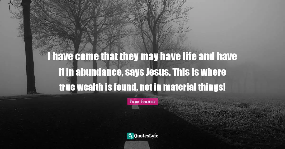 I have come that they may have life and have it in abundance, says Jesus. This is where true wealth is found, not in material things!
