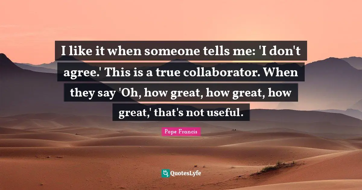 I like it when someone tells me: 'I don't agree.' This is a true collaborator. When they say 'Oh, how great, how great, how great,' that's not useful.