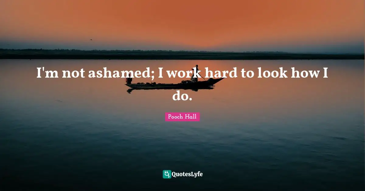 I'm not ashamed; I work hard to look how I do.