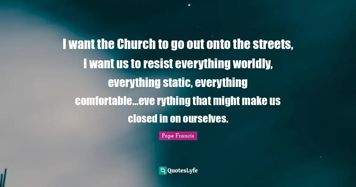 I want the Church to go out onto the streets, I want us to resist everything worldly, everything static, everything comfortable...eve rything that might make us closed in on ourselves.