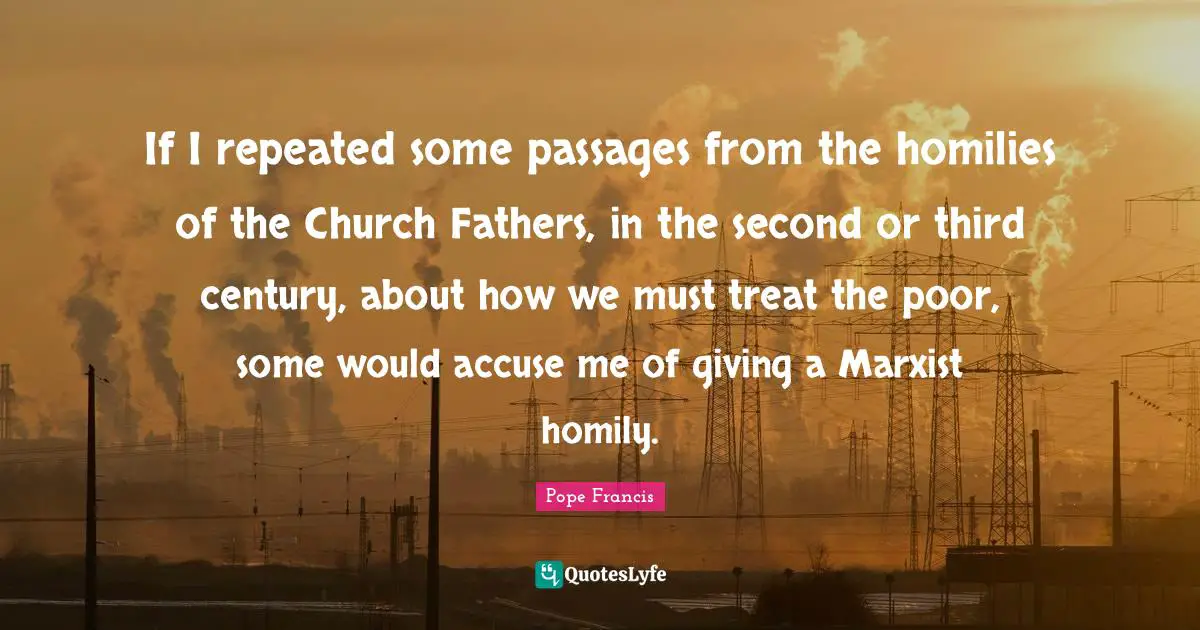 If I repeated some passages from the homilies of the Church Fathers, in the second or third century, about how we must treat the poor, some would accuse me of giving a Marxist homily.