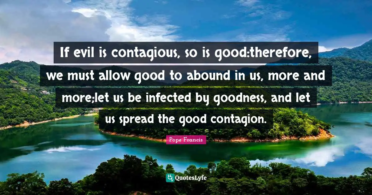 If evil is contagious, so is good:therefore, we must allow good to abound in us, more and more;let us be infected by goodness, and let us spread the good contagion.