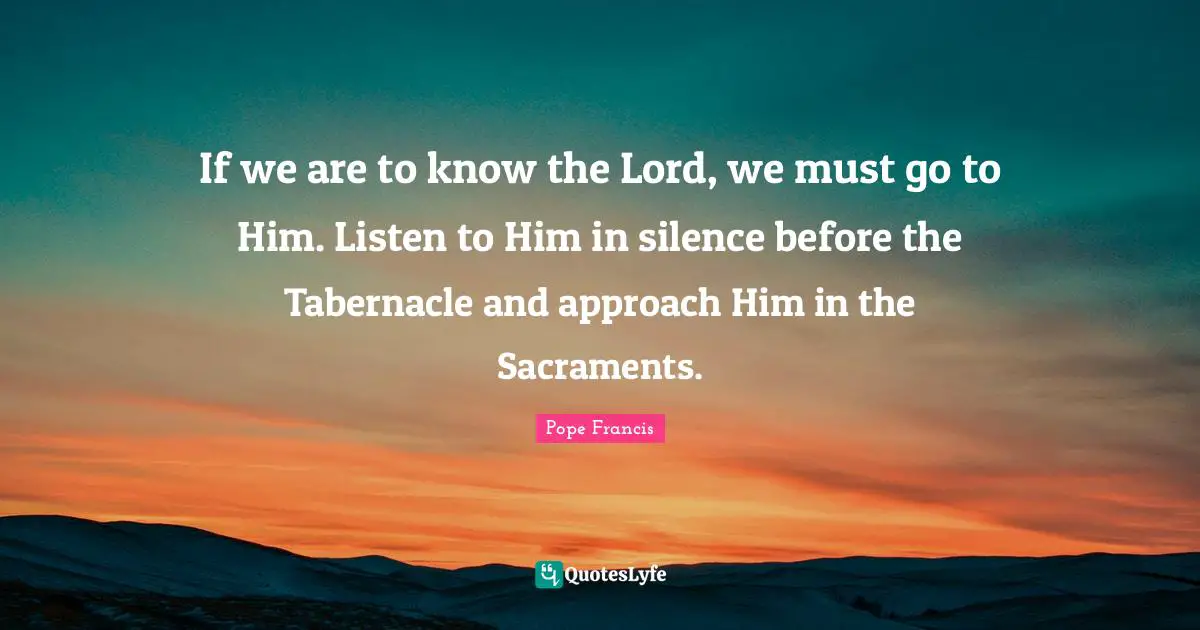 If we are to know the Lord, we must go to Him. Listen to Him in silence before the Tabernacle and approach Him in the Sacraments.