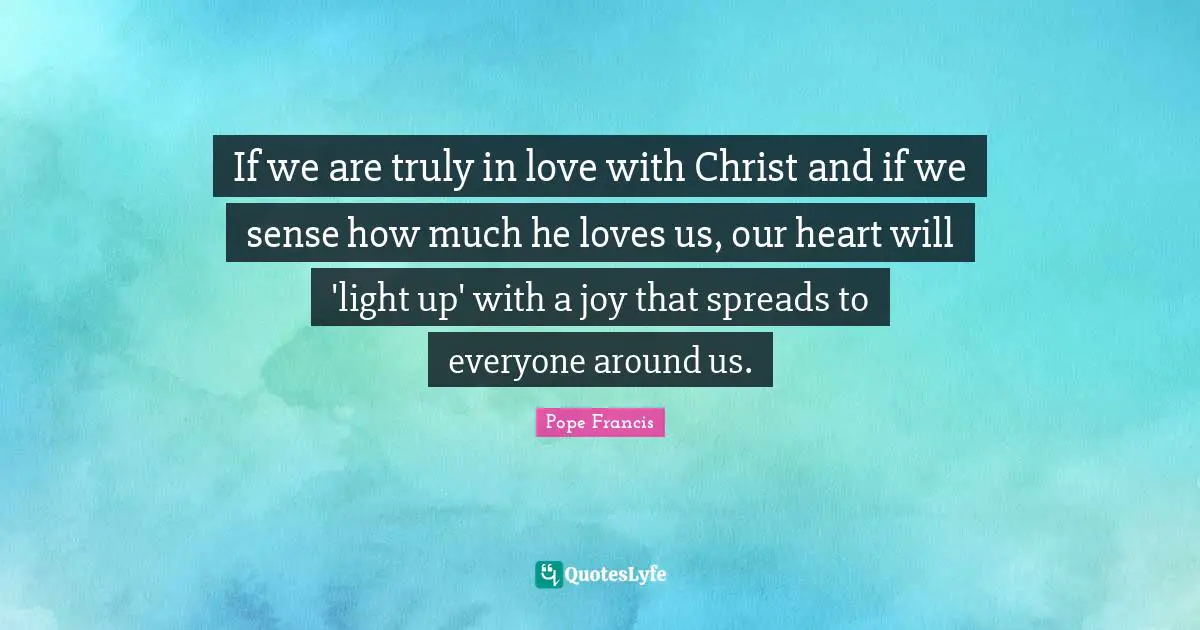 If we are truly in love with Christ and if we sense how much he loves us, our heart will 'light up' with a joy that spreads to everyone around us.