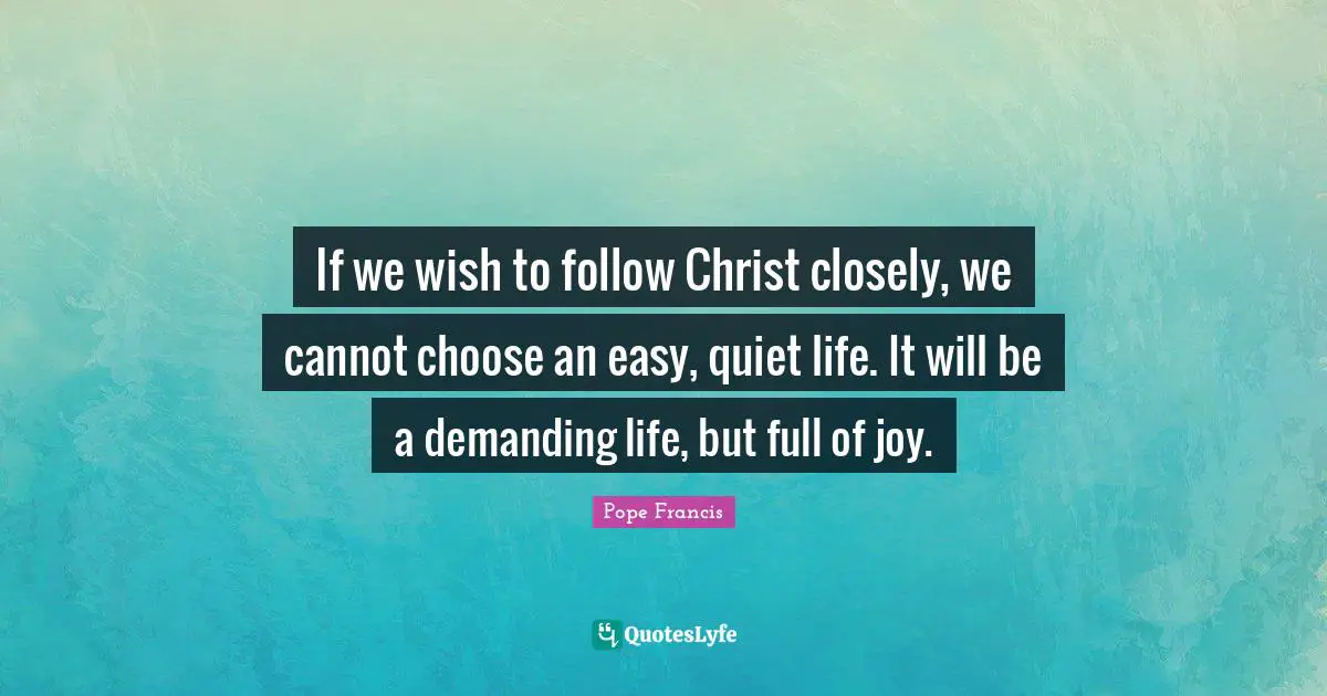 If we wish to follow Christ closely, we cannot choose an easy, quiet life. It will be a demanding life, but full of joy.