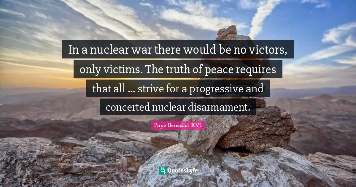In a nuclear war there would be no victors, only victims. The truth of peace requires that all ... strive for a progressive and concerted nuclear disarmament.
