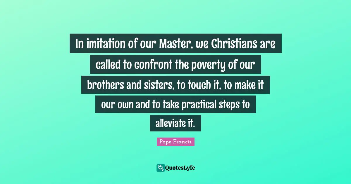 In imitation of our Master, we Christians are called to confront the poverty of our brothers and sisters, to touch it, to make it our own and to take practical steps to alleviate it.