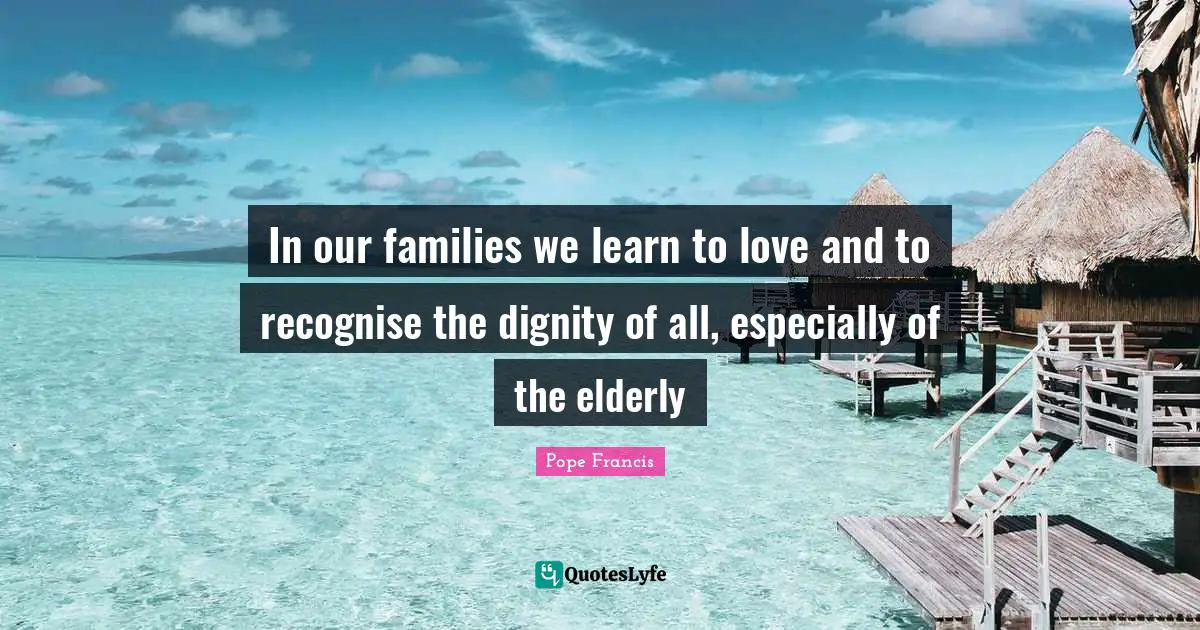 In our families we learn to love and to recognise the dignity of all, especially of the elderly