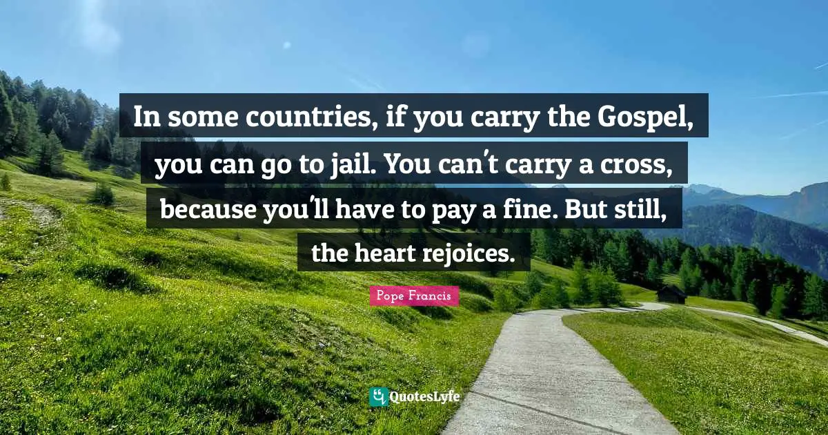 In some countries, if you carry the Gospel, you can go to jail. You can't carry a cross, because you'll have to pay a fine. But still, the heart rejoices.