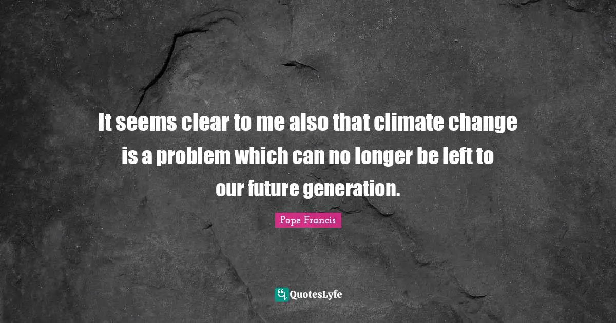 It seems clear to me also that climate change is a problem which can no longer be left to our future generation.