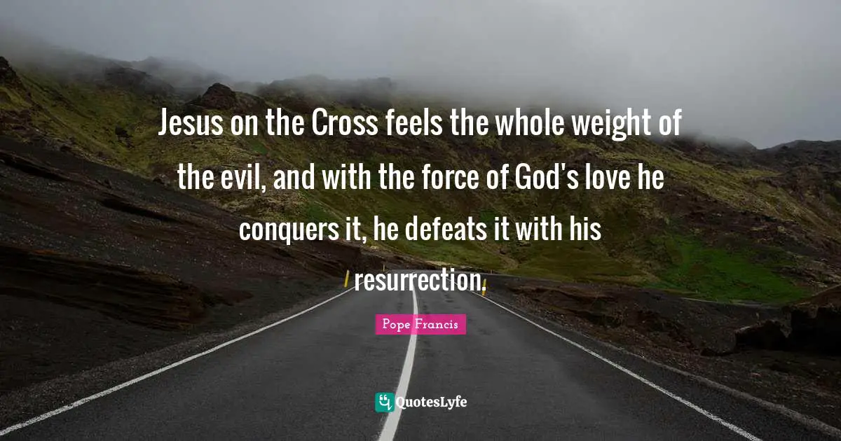 Jesus on the Cross feels the whole weight of the evil, and with the force of God's love he conquers it, he defeats it with his resurrection.