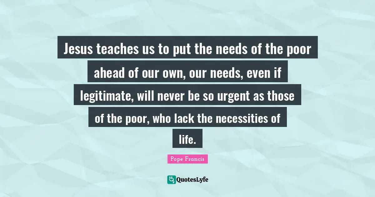 Jesus teaches us to put the needs of the poor ahead of our own, our needs, even if legitimate, will never be so urgent as those of the poor, who lack the necessities of life.