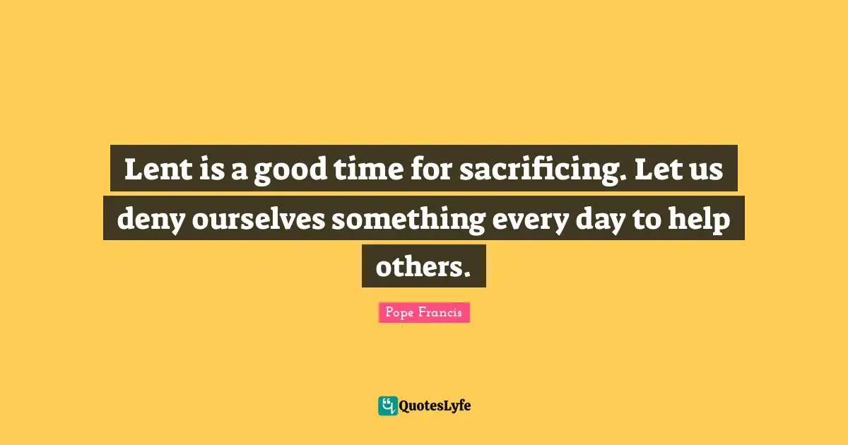 Lent is a good time for sacrificing. Let us deny ourselves something every day to help others.