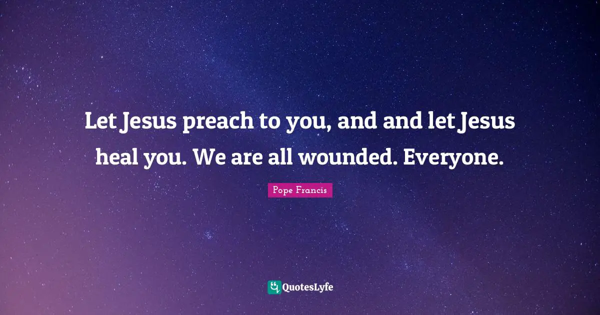Let Jesus preach to you, and and let Jesus heal you. We are all wounded. Everyone.