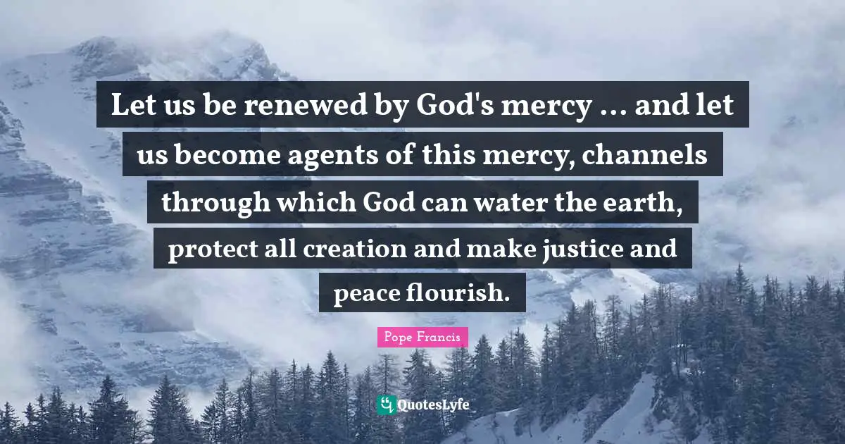 Let us be renewed by God's mercy ... and let us become agents of this mercy, channels through which God can water the earth, protect all creation and make justice and peace flourish.