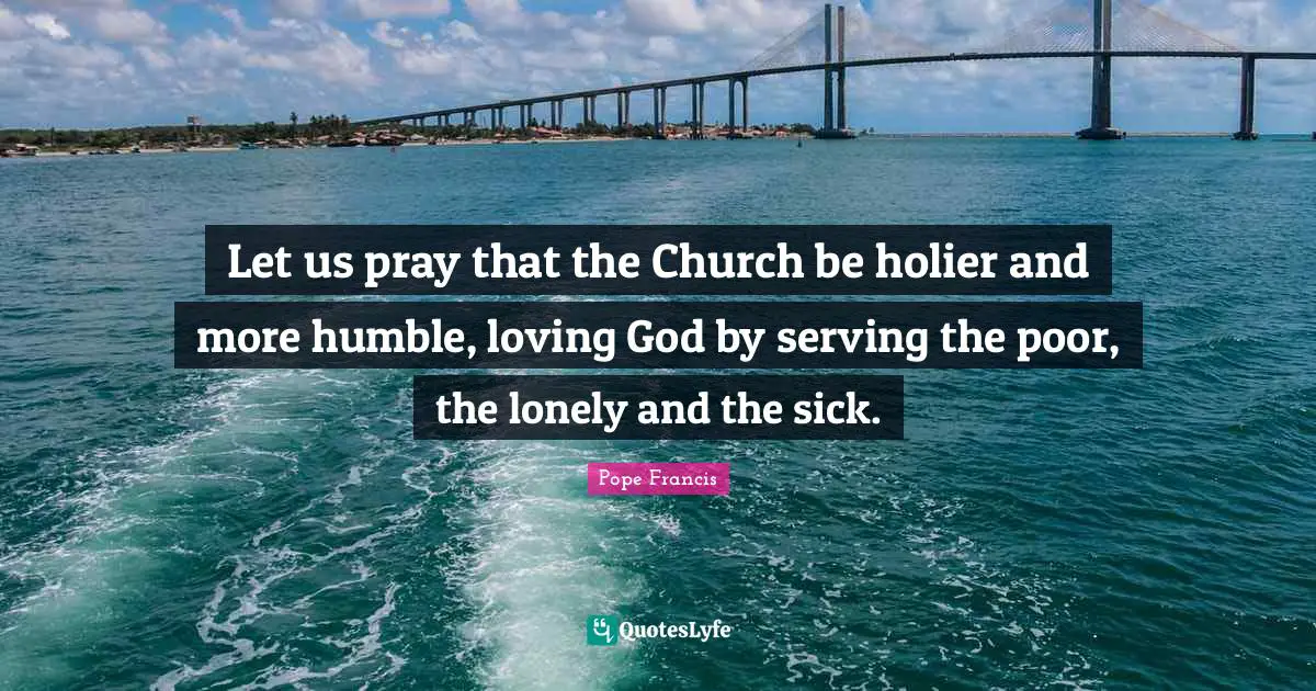 Let us pray that the Church be holier and more humble, loving God by serving the poor, the lonely and the sick.