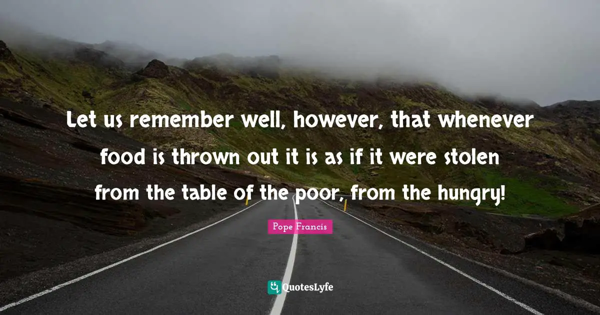 Let us remember well, however, that whenever food is thrown out it is as if it were stolen from the table of the poor, from the hungry!