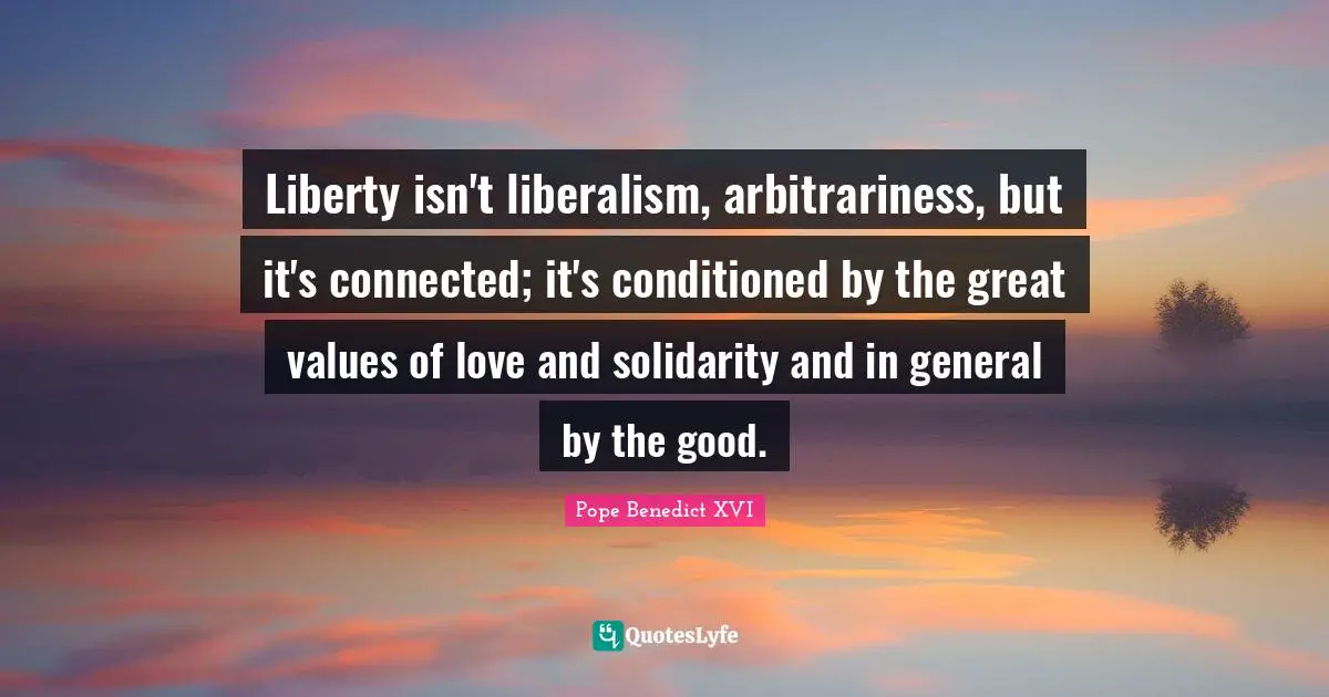 Liberty isn't liberalism, arbitrariness, but it's connected; it's conditioned by the great values of love and solidarity and in general by the good.