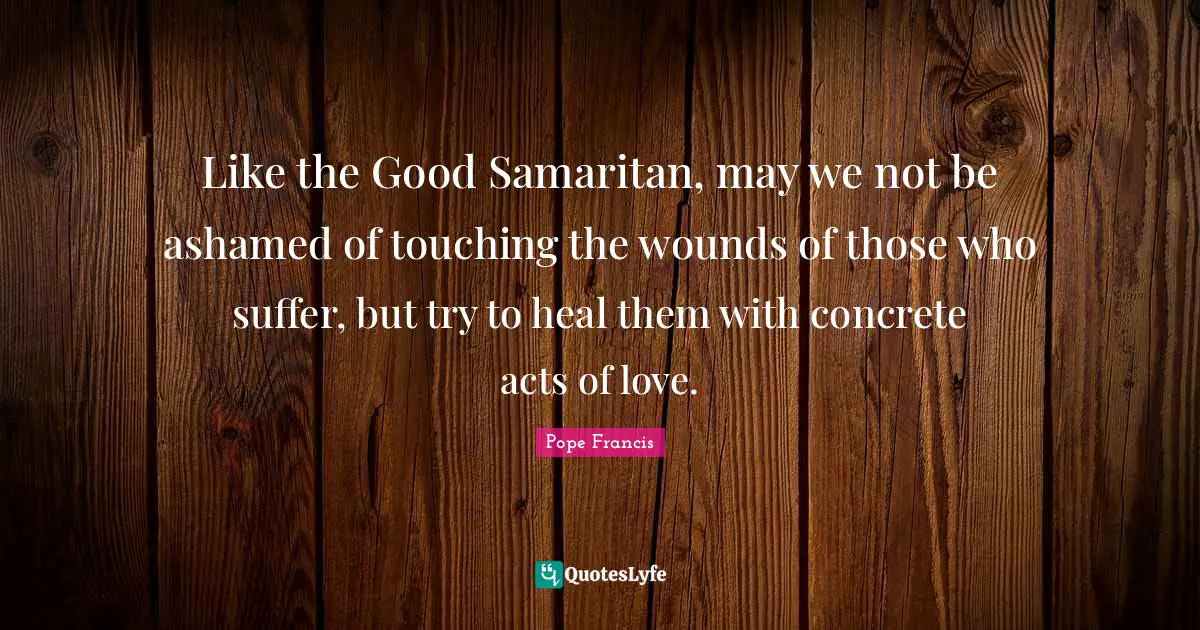 Pope Francis Quotes: Like the Good Samaritan, may we not be ashamed of touching the wounds of those who suffer, but try to heal them with concrete acts of love.