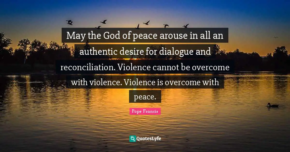 May the God of peace arouse in all an authentic desire for dialogue and reconciliation. Violence cannot be overcome with violence. Violence is overcome with peace.