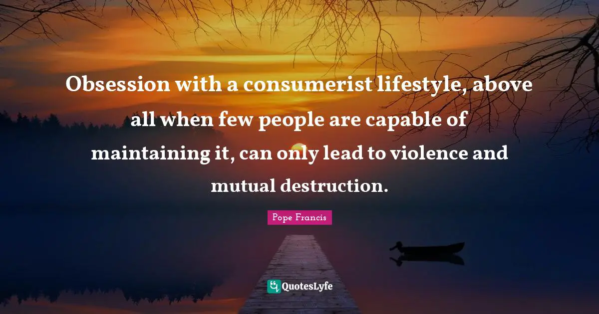 Obsession with a consumerist lifestyle, above all when few people are capable of maintaining it, can only lead to violence and mutual destruction.