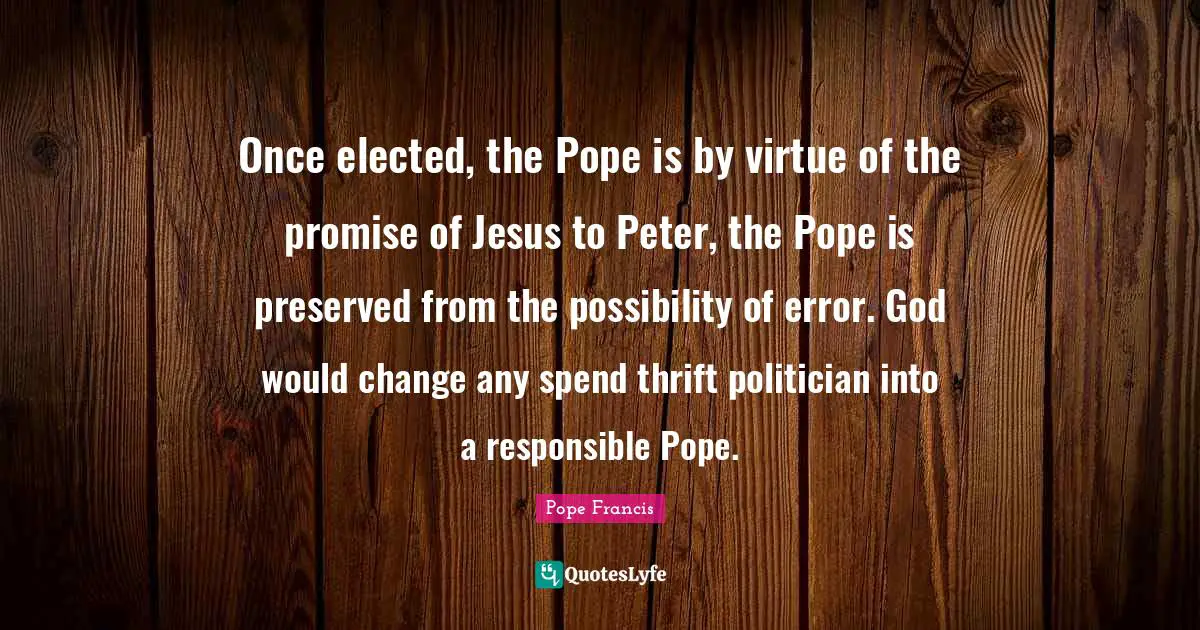 Once elected, the Pope is by virtue of the promise of Jesus to Peter, the Pope is preserved from the possibility of error. God would change any spend thrift politician into a responsible Pope.