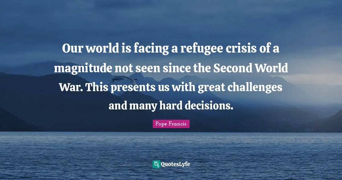 Our world is facing a refugee crisis of a magnitude not seen since the Second World War. This presents us with great challenges and many hard decisions.