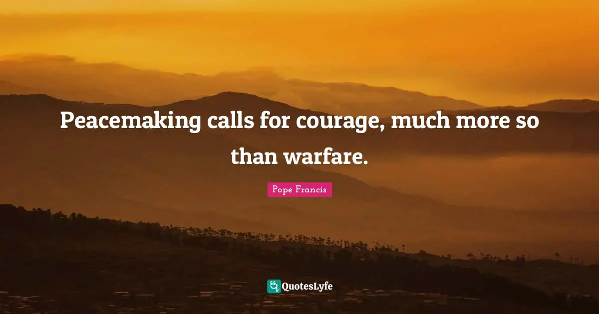 Peacemaking calls for courage, much more so than warfare.