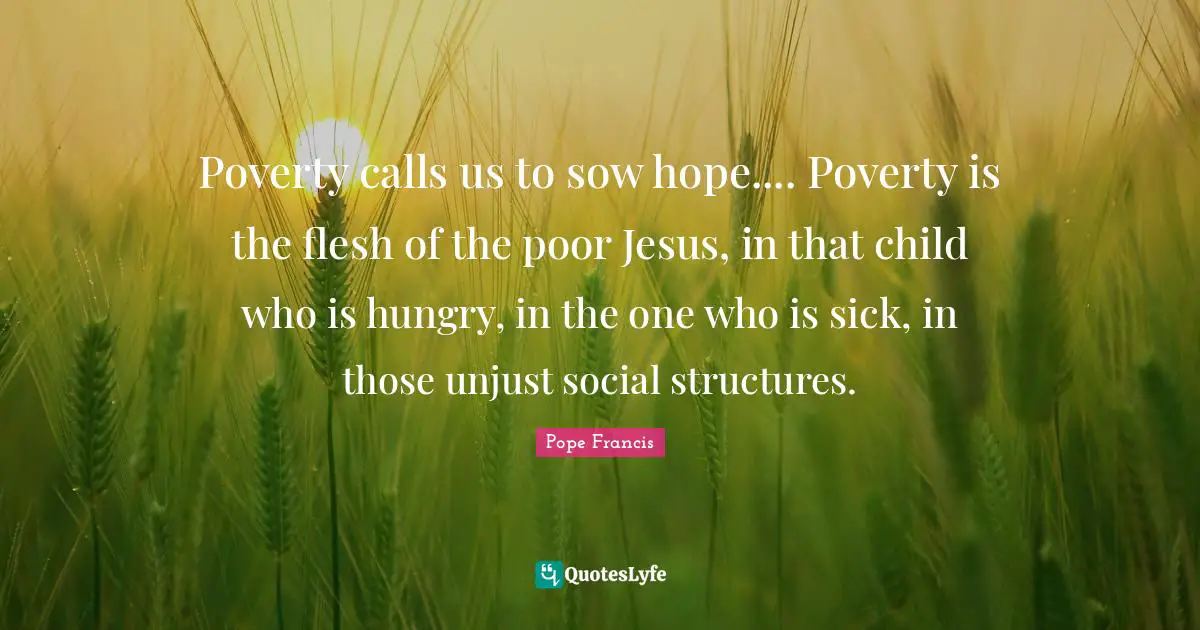 Poverty calls us to sow hope.... Poverty is the flesh of the poor Jesus, in that child who is hungry, in the one who is sick, in those unjust social structures.