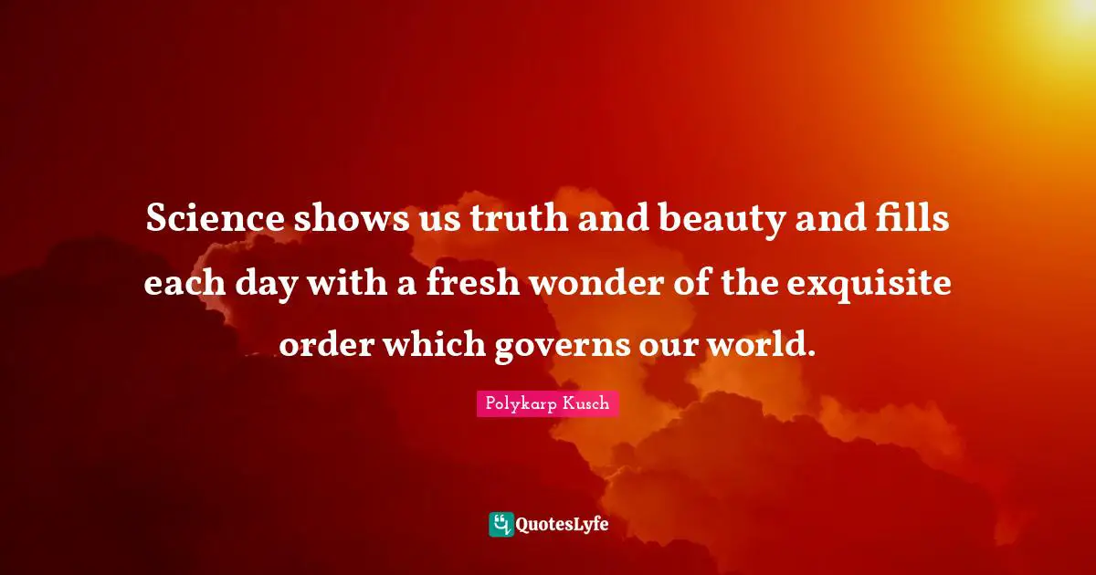 Science shows us truth and beauty and fills each day with a fresh wonder of the exquisite order which governs our world.