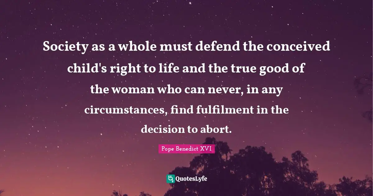 Society as a whole must defend the conceived child's right to life and the true good of the woman who can never, in any circumstances, find fulfilment in the decision to abort.