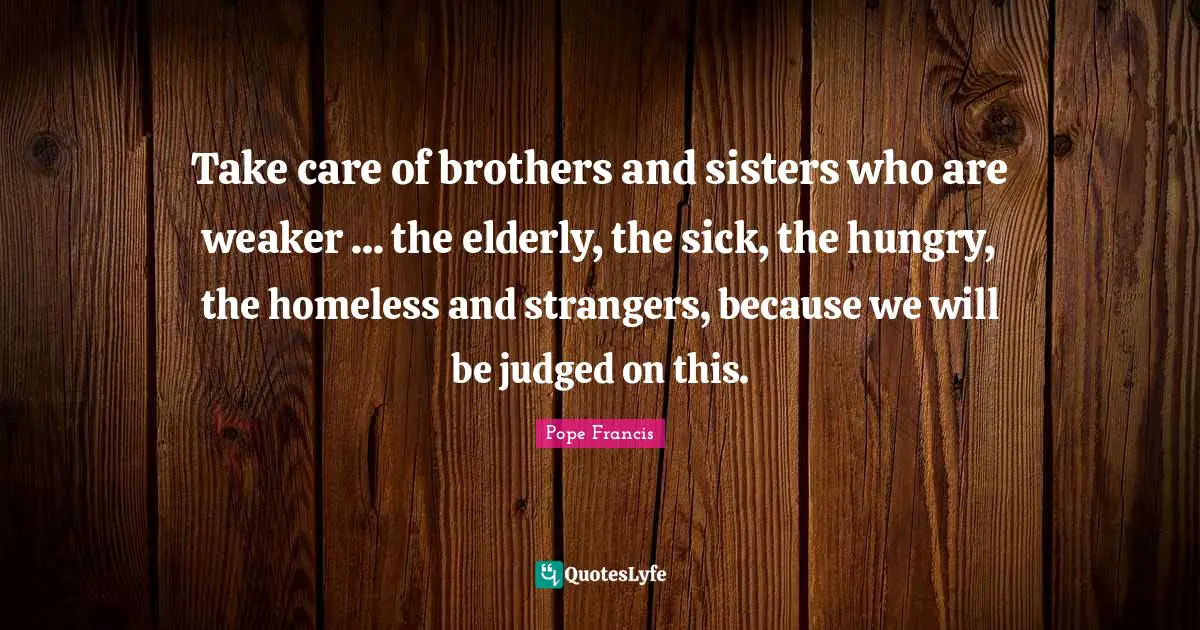 Take care of brothers and sisters who are weaker ... the elderly, the sick, the hungry, the homeless and strangers, because we will be judged on this.