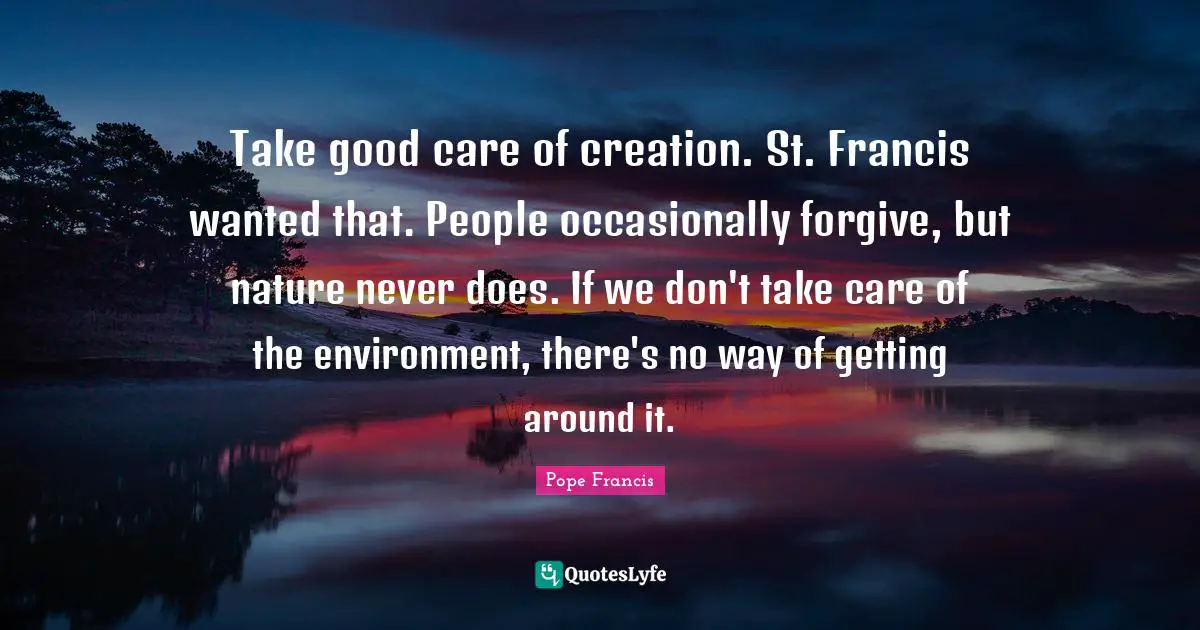 Take good care of creation. St. Francis wanted that. People occasionally forgive, but nature never does. If we don't take care of the environment, there's no way of getting around it.