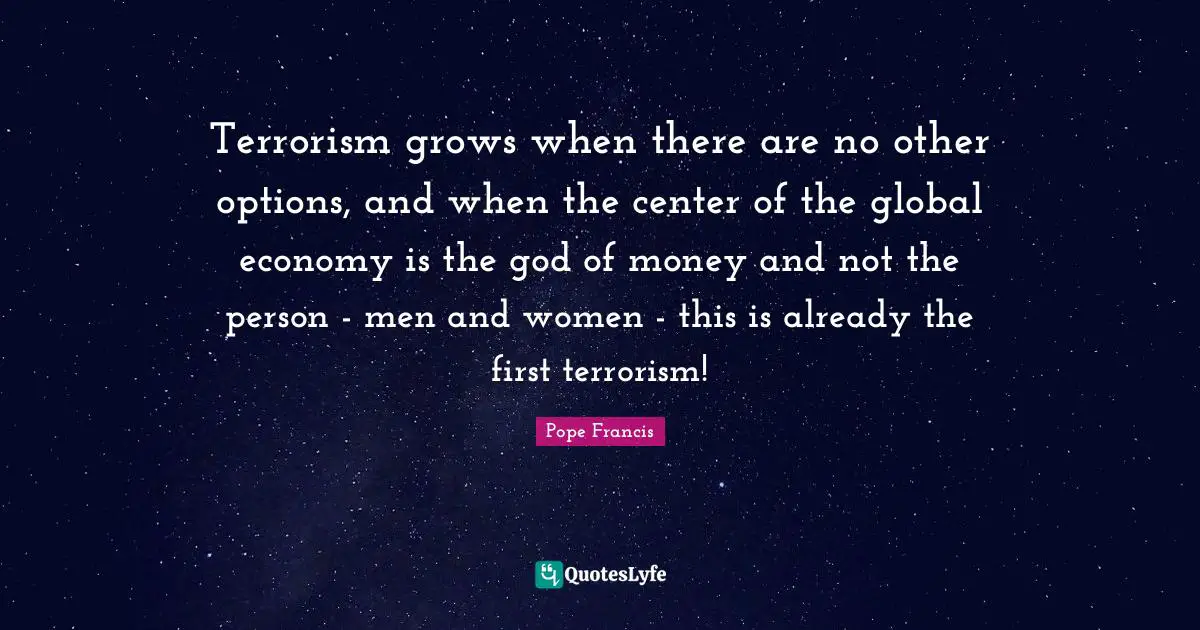 Terrorism grows when there are no other options, and when the center of the global economy is the god of money and not the person - men and women - this is already the first terrorism!
