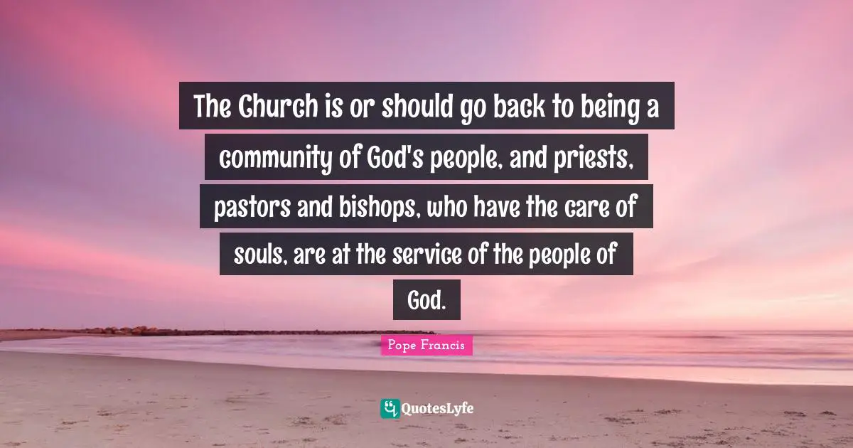 The Church is or should go back to being a community of God's people, and priests, pastors and bishops, who have the care of souls, are at the service of the people of God.