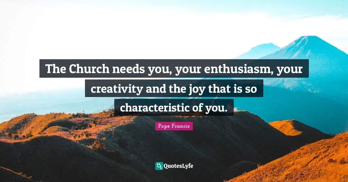 The Church needs you, your enthusiasm, your creativity and the joy that is so characteristic of you.