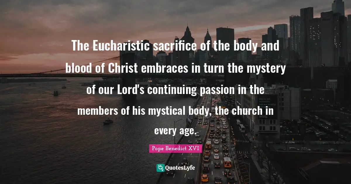 The Eucharistic sacrifice of the body and blood of Christ embraces in turn the mystery of our Lord's continuing passion in the members of his mystical body, the church in every age.