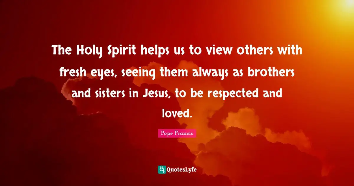 The Holy Spirit helps us to view others with fresh eyes, seeing them always as brothers and sisters in Jesus, to be respected and loved.