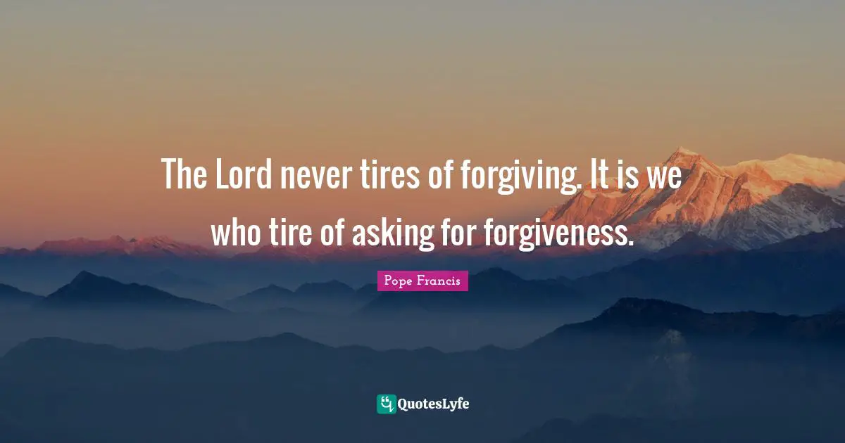 The Lord never tires of forgiving. It is we who tire of asking for forgiveness.