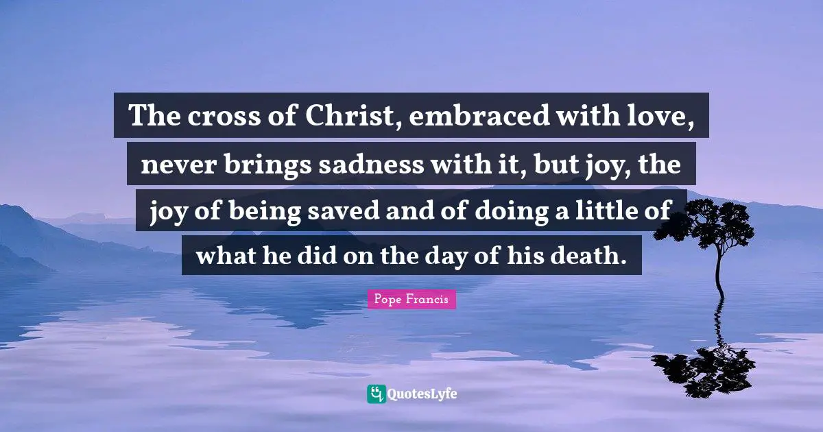 The cross of Christ, embraced with love, never brings sadness with it, but joy, the joy of being saved and of doing a little of what he did on the day of his death.